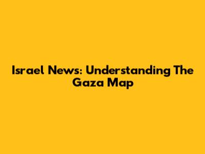 Israel News: Understanding The Gaza Map
