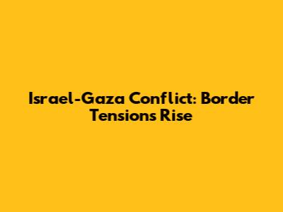 Israel-Gaza Conflict: Border Tensions Rise