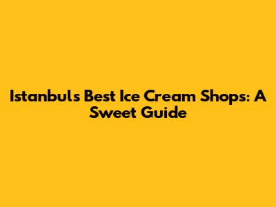 Istanbul's Best Ice Cream Shops: A Sweet Guide