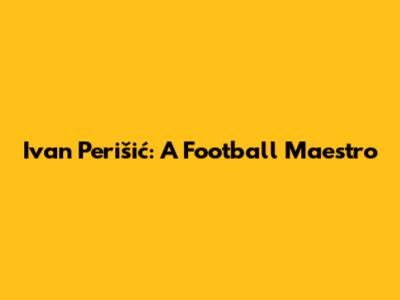 Ivan Perišić: A Football Maestro