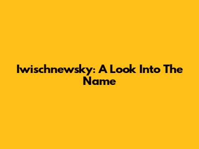Iwischnewsky: A Look Into The Name