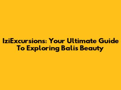 IziExcursions: Your Ultimate Guide To Exploring Bali's Beauty