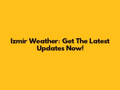 Izmir Weather: Get The Latest Updates Now!