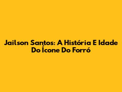 Jailson Santos: A História E Idade Do Ícone Do Forró