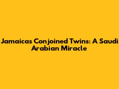 Jamaica's Conjoined Twins: A Saudi Arabian Miracle