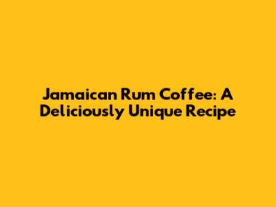 Jamaican Rum Coffee: A Deliciously Unique Recipe