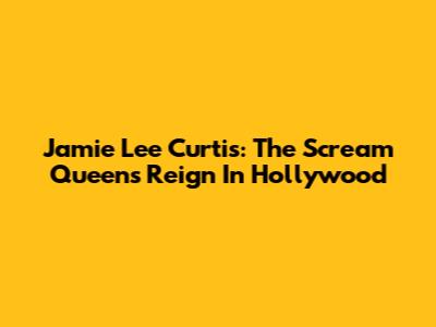 Jamie Lee Curtis: The Scream Queen's Reign In Hollywood