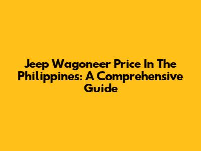 Jeep Wagoneer Price In The Philippines: A Comprehensive Guide
