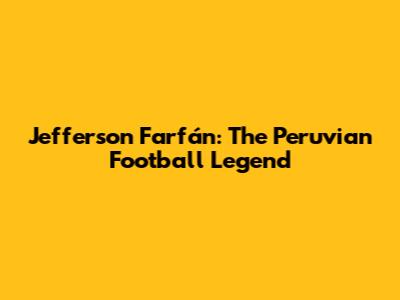 Jefferson Farfán: The Peruvian Football Legend
