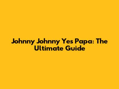 Johnny Johnny Yes Papa: The Ultimate Guide