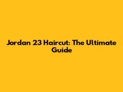 Jordan 23 Haircut: The Ultimate Guide