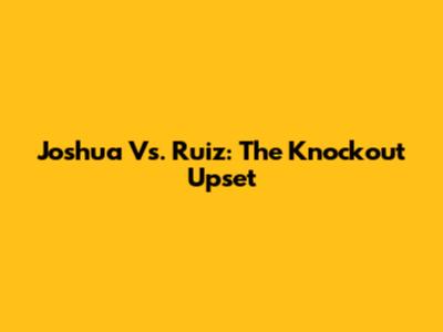 Joshua Vs. Ruiz: The Knockout Upset