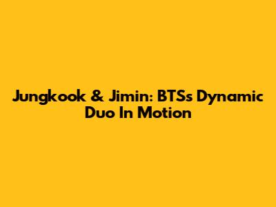 Jungkook & Jimin: BTS's Dynamic Duo In Motion