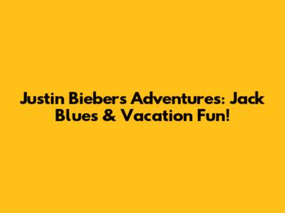 Justin Bieber's Adventures: Jack Blues & Vacation Fun!