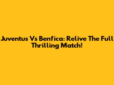 Juventus Vs Benfica: Relive The Full Thrilling Match!