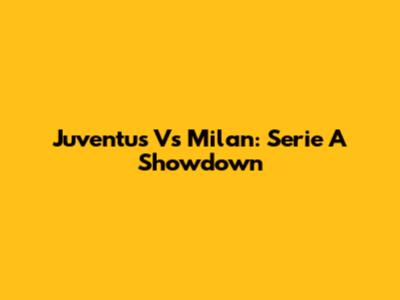 Juventus Vs Milan: Serie A Showdown