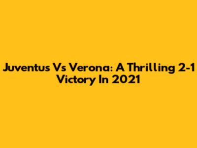 Juventus Vs Verona: A Thrilling 2-1 Victory In 2021