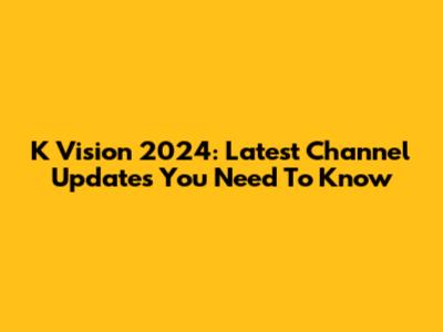 K Vision 2024: Latest Channel Updates You Need To Know