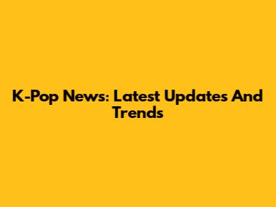 K-Pop News: Latest Updates And Trends