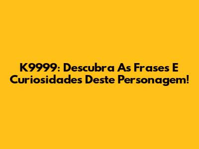 K9999: Descubra As Frases E Curiosidades Deste Personagem!