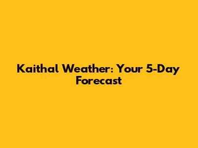 Kaithal Weather: Your 5-Day Forecast