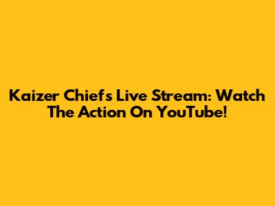 Kaizer Chiefs Live Stream: Watch The Action On YouTube!