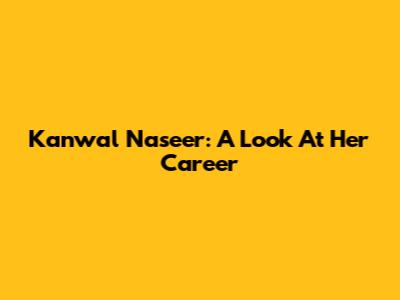 Kanwal Naseer: A Look At Her Career