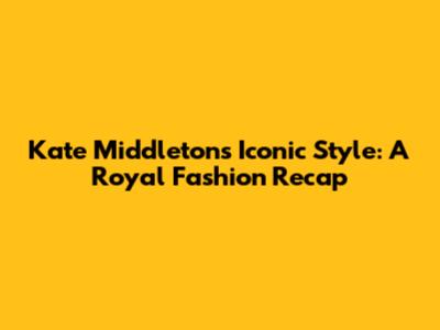 Kate Middleton's Iconic Style: A Royal Fashion Recap