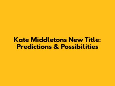 Kate Middleton's New Title: Predictions & Possibilities
