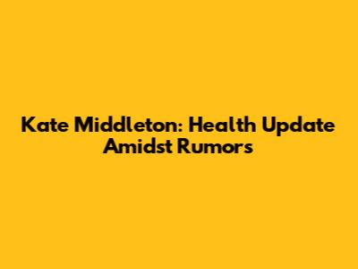 Kate Middleton: Health Update Amidst Rumors
