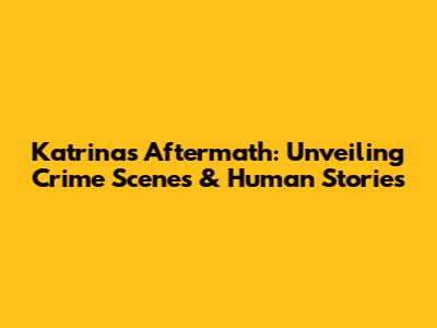 Katrina's Aftermath: Unveiling Crime Scenes & Human Stories
