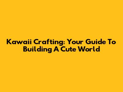 Kawaii Crafting: Your Guide To Building A Cute World