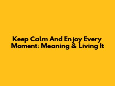 Keep Calm And Enjoy Every Moment: Meaning & Living It