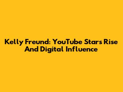 Kelly Freund: YouTube Star's Rise And Digital Influence