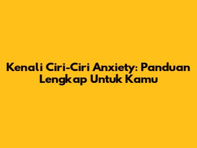 Kenali Ciri-Ciri Anxiety: Panduan Lengkap Untuk Kamu