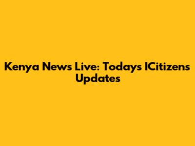 Kenya News Live: Today's ICitizens Updates