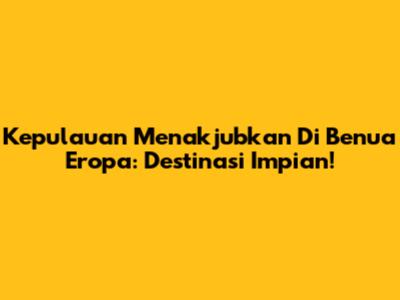 Kepulauan Menakjubkan Di Benua Eropa: Destinasi Impian!