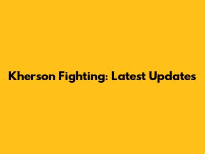 Kherson Fighting: Latest Updates