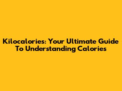 Kilocalories: Your Ultimate Guide To Understanding Calories