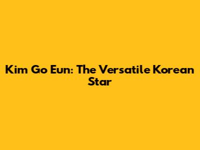 Kim Go Eun: The Versatile Korean Star