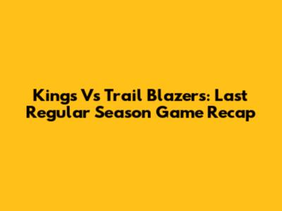 Kings Vs Trail Blazers: Last Regular Season Game Recap