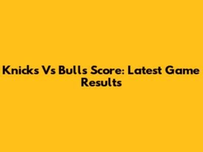 Knicks Vs Bulls Score: Latest Game Results