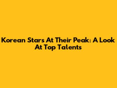 Korean Stars At Their Peak: A Look At Top Talents