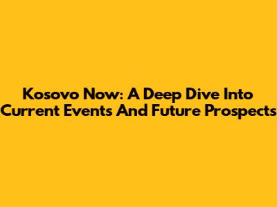 Kosovo Now: A Deep Dive Into Current Events And Future Prospects