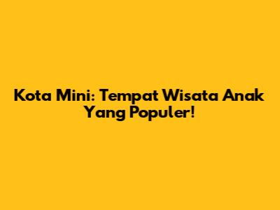 Kota Mini: Tempat Wisata Anak Yang Populer!