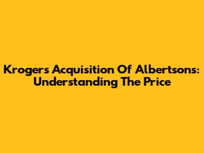 Kroger's Acquisition Of Albertsons: Understanding The Price
