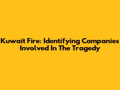 Kuwait Fire: Identifying Companies Involved In The Tragedy