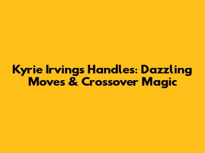 Kyrie Irving's Handles: Dazzling Moves & Crossover Magic
