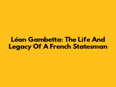 Léon Gambetta: The Life And Legacy Of A French Statesman