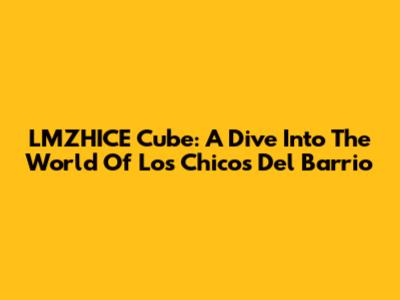LMZHICE Cube: A Dive Into The World Of 'Los Chicos Del Barrio'